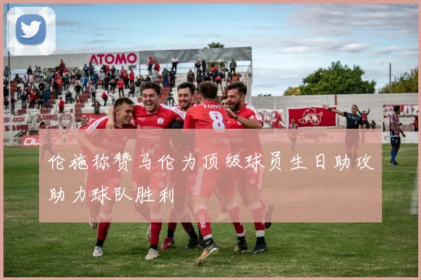 伦施称赞马伦为顶级球员生日助攻助力球队胜利