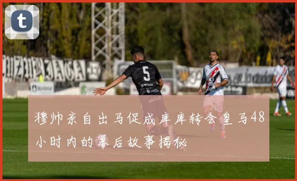 穆帅亲自出马促成库库转会皇马48小时内的幕后故事揭秘