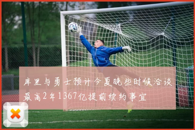库里与勇士预计今夏晚些时候洽谈最高2年1367亿提前续约事宜