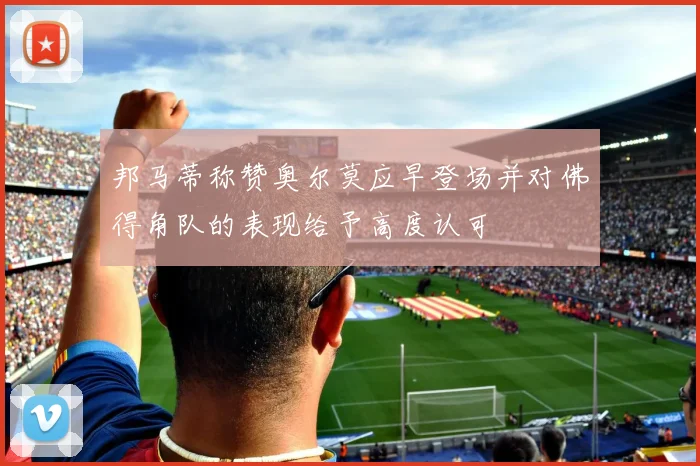 邦马蒂称赞奥尔莫应早登场并对佛得角队的表现给予高度认可