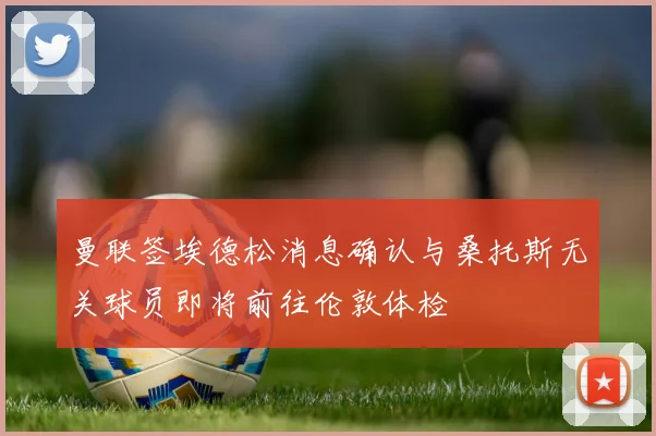 曼联签埃德松消息确认与桑托斯无关球员即将前往伦敦体检