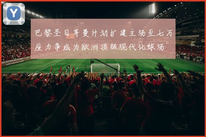 巴黎圣日耳曼计划扩建主场至七万座力争成为欧洲顶级现代化球场