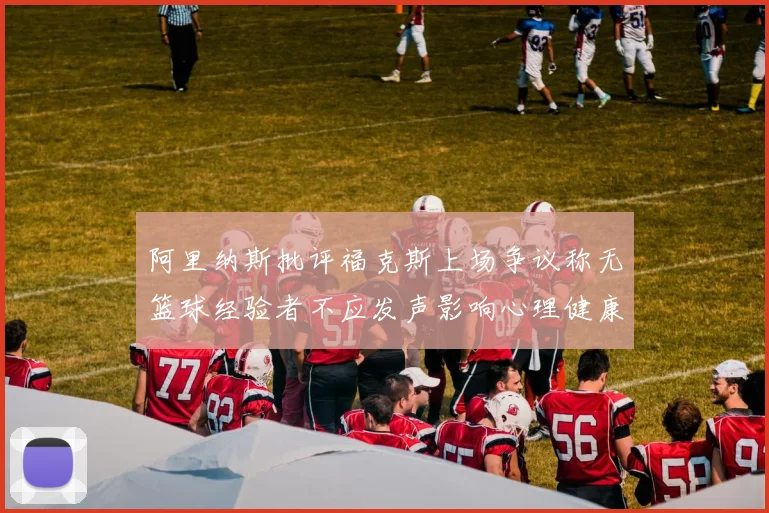 阿里纳斯批评福克斯上场争议称无篮球经验者不应发声影响心理健康