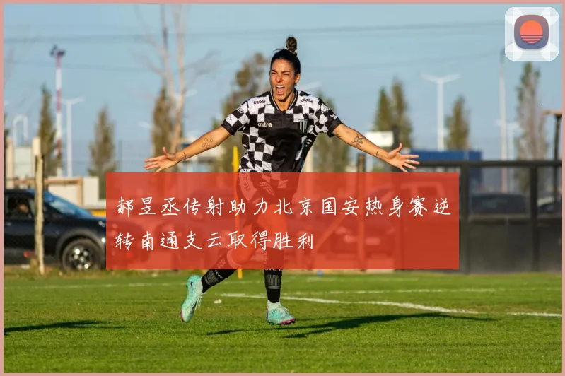 郝昱丞传射助力北京国安热身赛逆转南通支云取得胜利