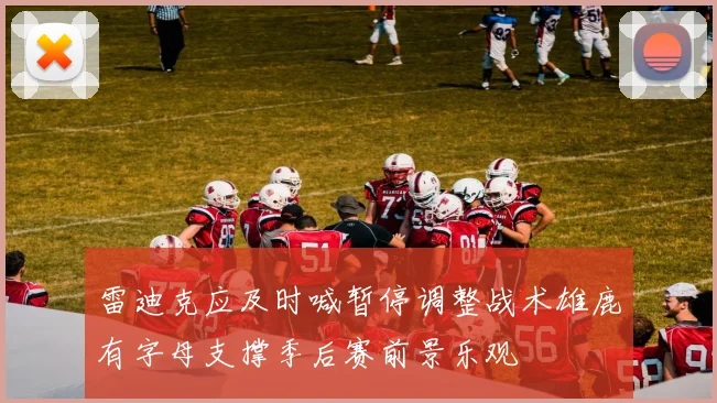 雷迪克应及时喊暂停调整战术雄鹿有字母支撑季后赛前景乐观