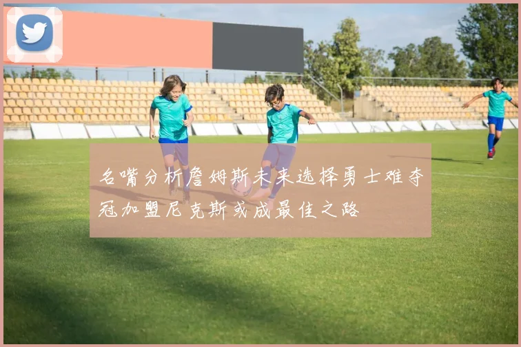 名嘴分析詹姆斯未来选择勇士难夺冠加盟尼克斯或成最佳之路