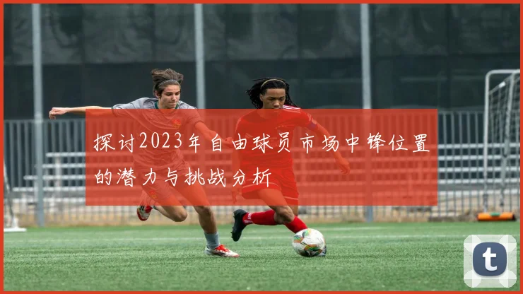 探讨2023年自由球员市场中锋位置的潜力与挑战分析