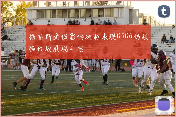 福克斯受伤影响次轮表现G5G6仍顽强作战展现斗志