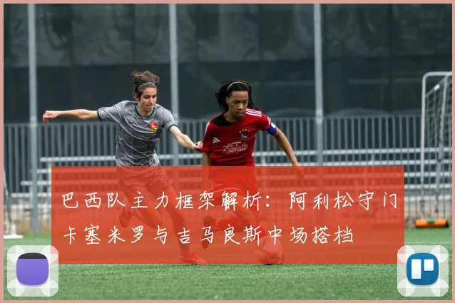 巴西队主力框架解析：阿利松守门卡塞米罗与吉马良斯中场搭档