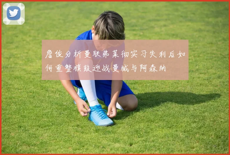 詹俊分析曼联弗莱彻实习失利后如何重整旗鼓迎战曼城与阿森纳