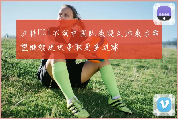 沙特U21不满中国队表现久帅表示希望继续进攻争取更多进球