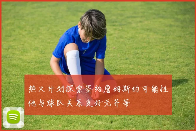 热火计划探索签约詹姆斯的可能性他与球队关系良好无芥蒂