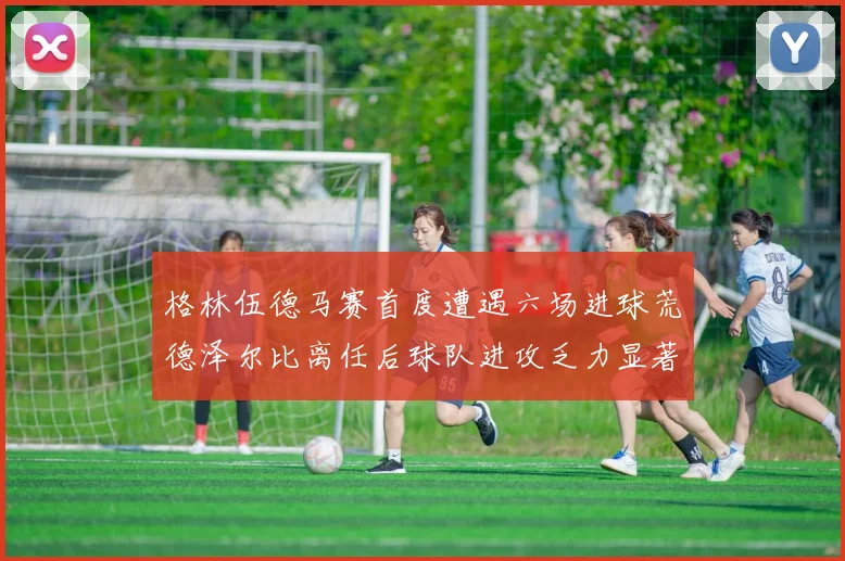 格林伍德马赛首度遭遇六场进球荒德泽尔比离任后球队进攻乏力显著
