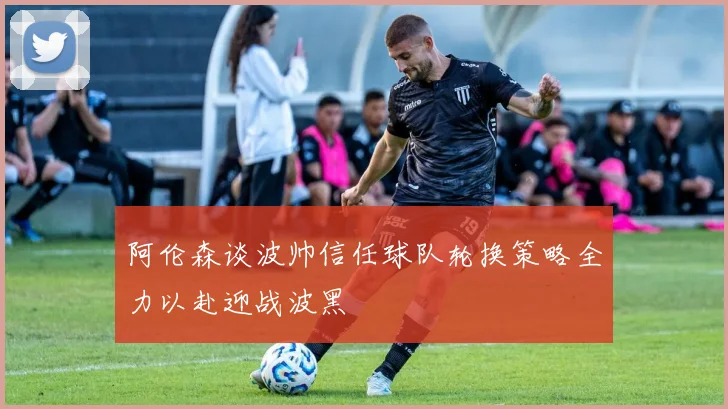 阿伦森谈波帅信任球队轮换策略全力以赴迎战波黑