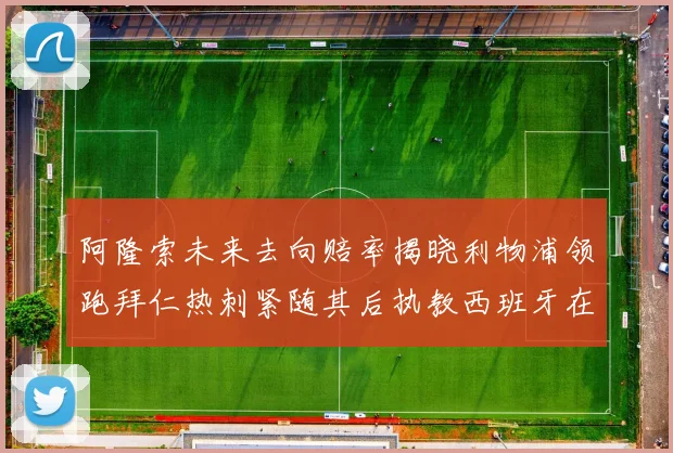 阿隆索未来去向赔率揭晓利物浦领跑拜仁热刺紧随其后执教西班牙在列