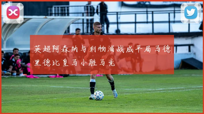 英超阿森纳与利物浦战成平局马德里德比皇马小胜马竞