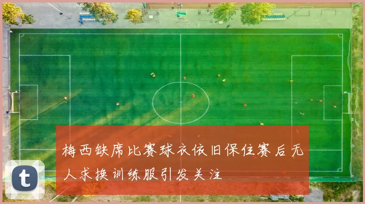 梅西缺席比赛球衣依旧保住赛后无人求换训练服引发关注