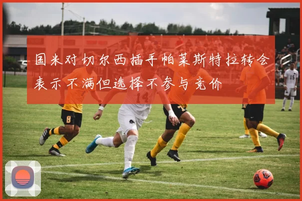 国米对切尔西插手帕莱斯特拉转会表示不满但选择不参与竞价