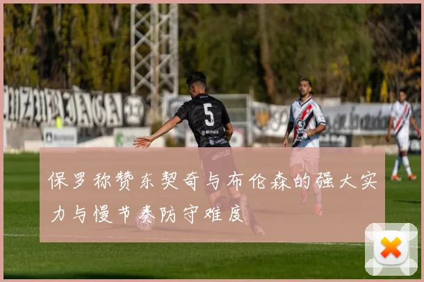保罗称赞东契奇与布伦森的强大实力与慢节奏防守难度