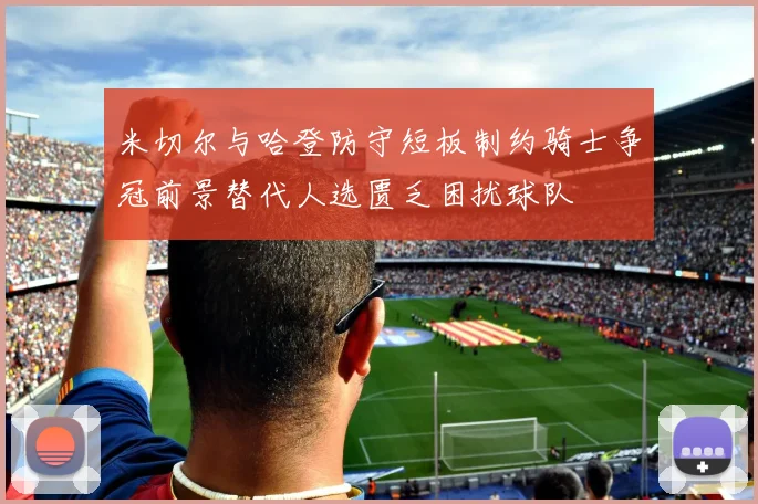 米切尔与哈登防守短板制约骑士争冠前景替代人选匮乏困扰球队