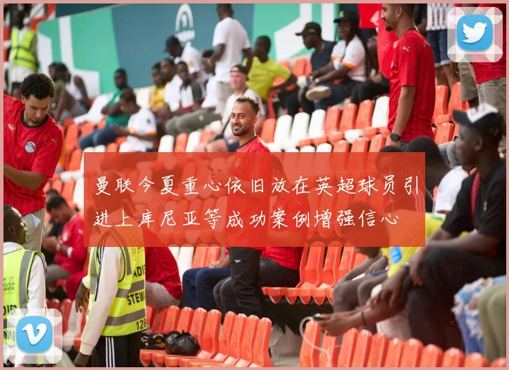 曼联今夏重心依旧放在英超球员引进上库尼亚等成功案例增强信心