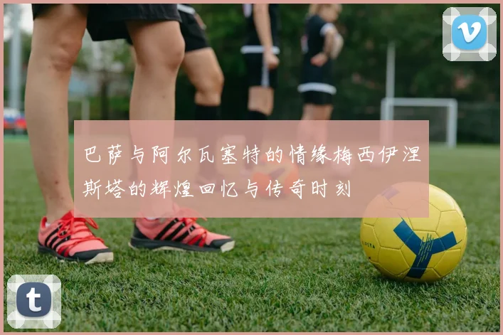 巴萨与阿尔瓦塞特的情缘梅西伊涅斯塔的辉煌回忆与传奇时刻