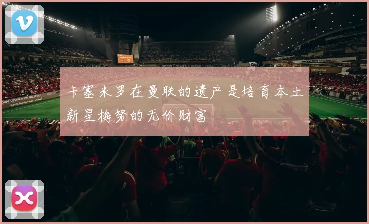 卡塞米罗在曼联的遗产是培育本土新星梅努的无价财富